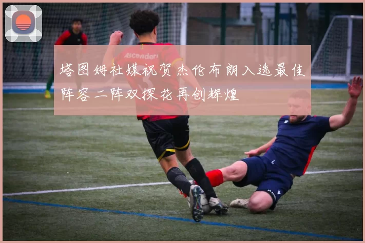 塔图姆社媒祝贺杰伦布朗入选最佳阵容二阵双探花再创辉煌