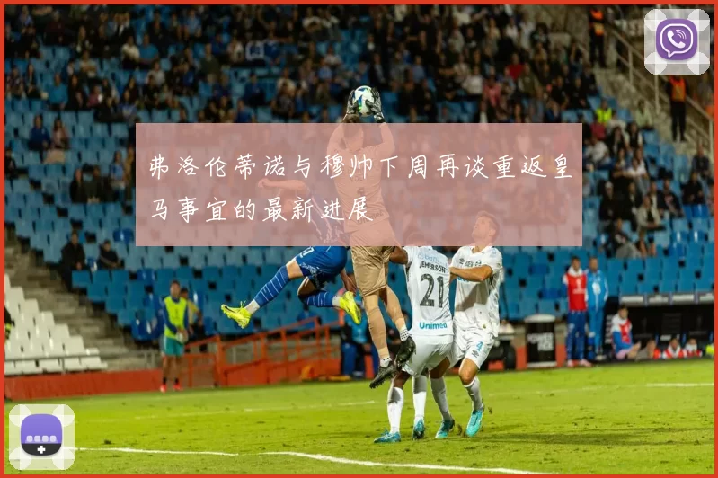 弗洛伦蒂诺与穆帅下周再谈重返皇马事宜的最新进展