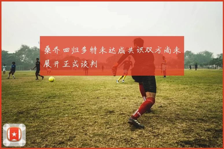 桑乔回归多特未达成共识双方尚未展开正式谈判