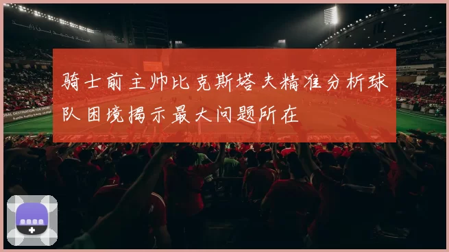 骑士前主帅比克斯塔夫精准分析球队困境揭示最大问题所在