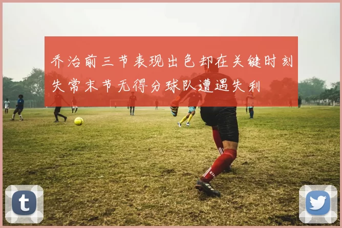 乔治前三节表现出色却在关键时刻失常末节无得分球队遭遇失利