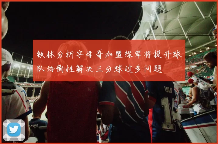铁林分析字母哥加盟绿军将提升球队均衡性解决三分球过多问题