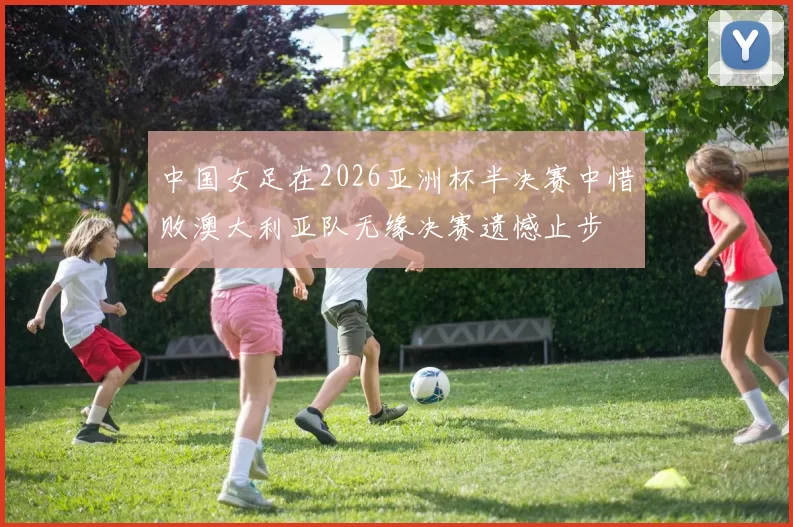 中国女足在2026亚洲杯半决赛中惜败澳大利亚队无缘决赛遗憾止步