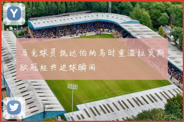 马竞球员抵达伯纳乌时重温拉莫斯欧冠经典进球瞬间