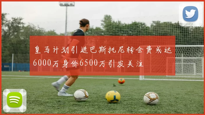 皇马计划引进巴斯托尼转会费或达6000万身价6500万引发关注