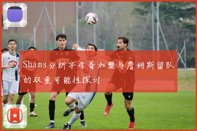 Shams分析字母哥加盟与詹姆斯留队的双重可能性探讨